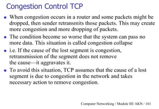 Computer Networking / Module III/ AKN / 161
Congestion Control TCP
 When congestion occurs in a router and some packets might be
dropped, then sender retransmits those packets. This may create
more congestion and more dropping of packets.
 The condition become so worse that the system can pass no
more data. This situation is called congestion collapse
 i.e. If the cause of the lost segment is congestion,
retransmission of the segment does not remove
the cause—it aggravates it.
 To avoid this situation, TCP assumes that the cause of a lost
segment is due to congestion in the network and takes
necessary action to remove congestion.
 