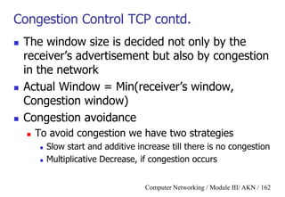 Computer Networking / Module III/ AKN / 162
Congestion Control TCP contd.
 The window size is decided not only by the
receiver‟s advertisement but also by congestion
in the network
 Actual Window = Min(receiver‟s window,
Congestion window)
 Congestion avoidance
 To avoid congestion we have two strategies
 Slow start and additive increase till there is no congestion
 Multiplicative Decrease, if congestion occurs
 