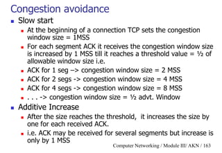 Computer Networking / Module III/ AKN / 163
Congestion avoidance
 Slow start
 At the beginning of a connection TCP sets the congestion
window size = 1MSS
 For each segment ACK it receives the congestion window size
is increased by 1 MSS till it reaches a threshold value = ½ of
allowable window size i.e.
 ACK for 1 seg –> congestion window size = 2 MSS
 ACK for 2 segs -> congestion window size = 4 MSS
 ACK for 4 segs -> congestion window size = 8 MSS
 . . . -> congestion window size = ½ advt. Window
 Additive Increase
 After the size reaches the threshold, it increases the size by
one for each received ACK.
 i.e. ACK may be received for several segments but increase is
only by 1 MSS
 