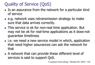 Computer Networking / Module III/ AKN / 168
Quality of Service (QoS)
 Is an assurance from the network for a particular kind
of service
 e.g. network uses retransmission strategy to make
sure that data arrives correctly.
 This service is ok for non-real time application. But
may not be ok for real-time applications as it does-not
guarantee timeliness
 i.e. we need a new service model in which, application
that need higher assurances can ask the network for
that
 A network that can provide these different level of
services is said to support QoS.
 