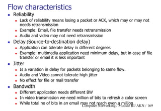 Computer Networking / Module III/ AKN / 169
Flow characteristics
 Reliability
 Lack of reliability means losing a packet or ACK, which may or may not
needs retransmission
 Example: Email, file transfer needs retransmission
 Audio and video may not need retransmission
 Delay (Source-to-destination delay)
 Application can tolerate delay in different degrees
 Example: multimedia application need minimum delay, but in case of file
transfer or email it is less important
 Jitter
 Is a variation in delay for packets belonging to same flow.
 Audio and Video cannot tolerate high jitter
 No effect for file or mail transfer
 Bandwdth
 Different application needs different BW
 In video transmission we need million of bits to refresh a color screen
 While total no of bits in an email may not reach even a million
 