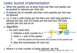 Computer Networking / Module III/ AKN / 174
Leaky bucket implementation
 When the packets are of same fixed size then one packet can
be pushed to network per clock tick
 If packets are of variable size than more packets per tick may
be allowed.
 i.e. if rule is 1024 bytes per tick then one 1024 byte packet is
allowed per tick, two 512 bytes per tick and four 256 byte
packets per tick and so on
 Algorithm
 for each clock tick{
1. Initialize a byte counter to n
2. while n  size of the packet
3. send the packet and decrement the counter by the packet size.
4. Stop the transmission till next tick
}
 Where n is max number of bytes allowed per tick
 
