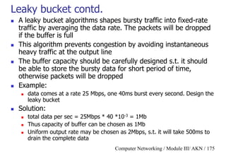 Computer Networking / Module III/ AKN / 175
Leaky bucket contd.
 A leaky bucket algorithms shapes bursty traffic into fixed-rate
traffic by averaging the data rate. The packets will be dropped
if the buffer is full
 This algorithm prevents congestion by avoiding instantaneous
heavy traffic at the output line
 The buffer capacity should be carefully designed s.t. it should
be able to store the bursty data for short period of time,
otherwise packets will be dropped
 Example:
 data comes at a rate 25 Mbps, one 40ms burst every second. Design the
leaky bucket
 Solution:
 total data per sec = 25Mbps * 40 *10-3 = 1Mb
 Thus capacity of buffer can be chosen as 1Mb
 Uniform output rate may be chosen as 2Mbps, s.t. it will take 500ms to
drain the complete data
 