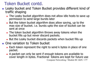Computer Networking / Module III/ AKN / 177
Token Bucket contd.
 Leaky bucket and Token Bucket provides different kind of
traffic shaping
 The Leaky bucket algorithm does not allow idle hosts to save up
permission to send large bursts later
 But the token bucket algorithm does allow saving, up to the
max size of bucket. i.e. bursts upto the size of bucket can be
sent at once
 The token bucket algorithm throws away tokens when the
bucket fills up but never discard packets.
 But the Leaky bucket discards packets when bucket fills up
 One variation to Token bucket
 Each token represent the right to send k bytes in place of one
packet.
 A packet can only be sent if enough tokens are available to
cover length in bytes. Fractional tokens are kept for future use
 