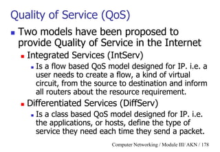 Computer Networking / Module III/ AKN / 178
Quality of Service (QoS)
 Two models have been proposed to
provide Quality of Service in the Internet
 Integrated Services (IntServ)
 Is a flow based QoS model designed for IP. i.e. a
user needs to create a flow, a kind of virtual
circuit, from the source to destination and inform
all routers about the resource requirement.
 Differentiated Services (DiffServ)
 Is a class based QoS model designed for IP. i.e.
the applications, or hosts, define the type of
service they need each time they send a packet.
 