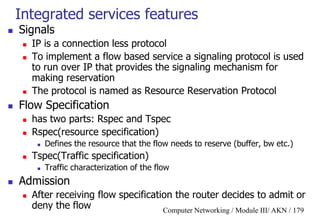 Computer Networking / Module III/ AKN / 179
Integrated services features
 Signals
 IP is a connection less protocol
 To implement a flow based service a signaling protocol is used
to run over IP that provides the signaling mechanism for
making reservation
 The protocol is named as Resource Reservation Protocol
 Flow Specification
 has two parts: Rspec and Tspec
 Rspec(resource specification)
 Defines the resource that the flow needs to reserve (buffer, bw etc.)
 Tspec(Traffic specification)
 Traffic characterization of the flow
 Admission
 After receiving flow specification the router decides to admit or
deny the flow
 