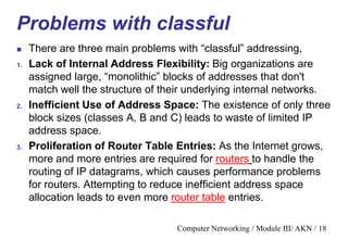 Computer Networking / Module III/ AKN / 18
Problems with classful
 There are three main problems with “classful” addressing,
1. Lack of Internal Address Flexibility: Big organizations are
assigned large, “monolithic” blocks of addresses that don't
match well the structure of their underlying internal networks.
2. Inefficient Use of Address Space: The existence of only three
block sizes (classes A, B and C) leads to waste of limited IP
address space.
3. Proliferation of Router Table Entries: As the Internet grows,
more and more entries are required for routers to handle the
routing of IP datagrams, which causes performance problems
for routers. Attempting to reduce inefficient address space
allocation leads to even more router table entries.
 
