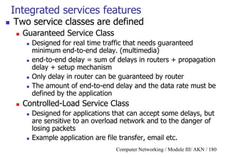Computer Networking / Module III/ AKN / 180
Integrated services features
 Two service classes are defined
 Guaranteed Service Class
 Designed for real time traffic that needs guaranteed
minimum end-to-end delay. (multimedia)
 end-to-end delay = sum of delays in routers + propagation
delay + setup mechanism
 Only delay in router can be guaranteed by router
 The amount of end-to-end delay and the data rate must be
defined by the application
 Controlled-Load Service Class
 Designed for applications that can accept some delays, but
are sensitive to an overload network and to the danger of
losing packets
 Example application are file transfer, email etc.
 