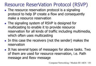 Computer Networking / Module III/ AKN / 181
Resource ReserVation Protocol (RSVP)
 The resource reservation protocol is a signaling
protocol to help IP create a flow and consequently
make a resource reservation
 The signaling system of RSVP is designed for
multicasting to enable it to provide resource
reservation for all kinds of traffic including multimedia,
which often uses multicasting
 In this case the receivers (not the sender) makes the
reservation
 It has several types of messages for above tasks. Two
of them are used for resource reservation, i.e. Path
message and Resv message
 