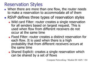 Computer Networking / Module III/ AKN / 184
Reservation Styles
 When there are more than one flow, the router needs
to make a reservation to accommodate all of them
 RSVP defines three types of reservation styles
 Wild card Filter: router creates a single reservation
for all senders based on largest request. This is
used when flow from different receivers do not
occur at the same time
 Fixed Filter: router creates a distinct reservation for
each flow. It is used when there is a high
probability that from different receivers occurs at
the same time
 Shared Explicit: creates a single reservation which
can be shared by a set of flows
 