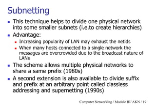 Computer Networking / Module III/ AKN / 19
Subnetting
 This technique helps to divide one physical network
into some smaller subnets (i.e.to create hierarchies)
 Advantage:
 Increasing popularity of LAN may exhaust the netids
 When many hosts connected to a single network the
messages are overcrowded due to the broadcast nature of
LANs
 The scheme allows multiple physical networks to
share a same prefix (1980s)
 A second extension is also available to divide suffix
and prefix at an arbitrary point called classless
addressing and supernetting (1990s)
 