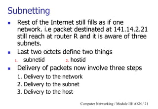 Computer Networking / Module III/ AKN / 21
Subnetting
 Rest of the Internet still fills as if one
network. i.e packet destinated at 141.14.2.21
still reach at router R and it is aware of three
subnets.
 Last two octets define two things
1. subnetid 2. hostid
 Delivery of packets now involve three steps
1. Delivery to the network
2. Delivery to the subnet
3. Delivery to the host
 