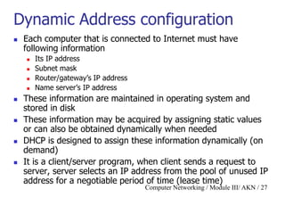 Computer Networking / Module III/ AKN / 27
Dynamic Address configuration
 Each computer that is connected to Internet must have
following information
 Its IP address
 Subnet mask
 Router/gateway‟s IP address
 Name server‟s IP address
 These information are maintained in operating system and
stored in disk
 These information may be acquired by assigning static values
or can also be obtained dynamically when needed
 DHCP is designed to assign these information dynamically (on
demand)
 It is a client/server program, when client sends a request to
server, server selects an IP address from the pool of unused IP
address for a negotiable period of time (lease time)
 