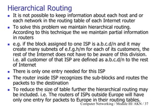 Computer Networking / Module III/ AKN / 37
Hierarchical Routing
 It is not possible to keep information about each host and or
each network in the routing table of each Internet router
 To solve this problem we maintain hierarchical routing.
According to this technique the we maintain partial information
in routers
 e.g. if the block assigned to one ISP is a.b.c.d/n and it may
create many subnets of e.f.g.h/m for each of its customers, the
rest of the Internet does not have to be aware of this division.
i.e. all customer of that ISP are defined as a.b.c.d/n to the rest
of Internet
 There is only one entry needed for this ISP
 The router inside ISP recognizes the sub-blocks and routes the
packets to the destination
 To reduce the size of table further the hierarchical routing may
be included. i.e. The routers of ISPs outside Europe will have
only one entry for packets to Europe in their routing tables.
 