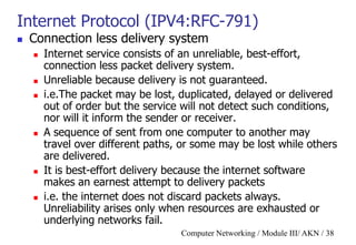 Computer Networking / Module III/ AKN / 38
Internet Protocol (IPV4:RFC-791)
 Connection less delivery system
 Internet service consists of an unreliable, best-effort,
connection less packet delivery system.
 Unreliable because delivery is not guaranteed.
 i.e.The packet may be lost, duplicated, delayed or delivered
out of order but the service will not detect such conditions,
nor will it inform the sender or receiver.
 A sequence of sent from one computer to another may
travel over different paths, or some may be lost while others
are delivered.
 It is best-effort delivery because the internet software
makes an earnest attempt to delivery packets
 i.e. the internet does not discard packets always.
Unreliability arises only when resources are exhausted or
underlying networks fail.
 