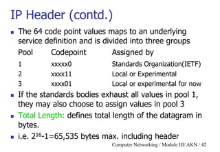 Computer Networking / Module III/ AKN / 42
IP Header (contd.)
 The 64 code point values maps to an underlying
service definition and is divided into three groups
Pool Codepoint Assigned by
1 xxxxx0 Standards Organization(IETF)
2 xxxx11 Local or Experimental
3 xxxx01 Local or experimental for now
 If the standards bodies exhaust all values in pool 1,
they may also choose to assign values in pool 3
 Total Length: defines total length of the datagram in
bytes.
 i.e. 216-1=65,535 bytes max. including header
 