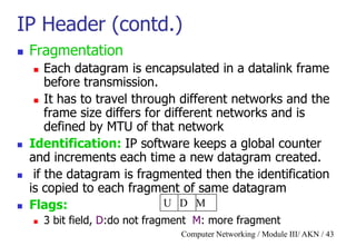 Computer Networking / Module III/ AKN / 43
IP Header (contd.)
 Fragmentation
 Each datagram is encapsulated in a datalink frame
before transmission.
 It has to travel through different networks and the
frame size differs for different networks and is
defined by MTU of that network
 Identification: IP software keeps a global counter
and increments each time a new datagram created.
 if the datagram is fragmented then the identification
is copied to each fragment of same datagram
 Flags:
 3 bit field, D:do not fragment M: more fragment
U D M
 