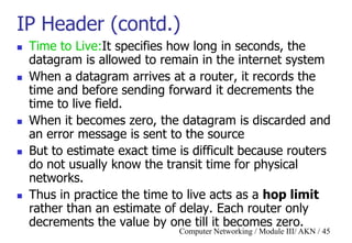 Computer Networking / Module III/ AKN / 45
IP Header (contd.)
 Time to Live:It specifies how long in seconds, the
datagram is allowed to remain in the internet system
 When a datagram arrives at a router, it records the
time and before sending forward it decrements the
time to live field.
 When it becomes zero, the datagram is discarded and
an error message is sent to the source
 But to estimate exact time is difficult because routers
do not usually know the transit time for physical
networks.
 Thus in practice the time to live acts as a hop limit
rather than an estimate of delay. Each router only
decrements the value by one till it becomes zero.
 