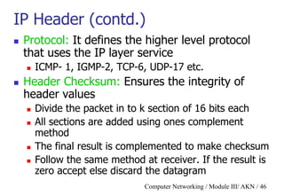 Computer Networking / Module III/ AKN / 46
IP Header (contd.)
 Protocol: It defines the higher level protocol
that uses the IP layer service
 ICMP- 1, IGMP-2, TCP-6, UDP-17 etc.
 Header Checksum: Ensures the integrity of
header values
 Divide the packet in to k section of 16 bits each
 All sections are added using ones complement
method
 The final result is complemented to make checksum
 Follow the same method at receiver. If the result is
zero accept else discard the datagram
 
