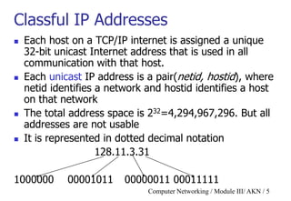 Computer Networking / Module III/ AKN / 5
Classful IP Addresses
 Each host on a TCP/IP internet is assigned a unique
32-bit unicast Internet address that is used in all
communication with that host.
 Each unicast IP address is a pair(netid, hostid), where
netid identifies a network and hostid identifies a host
on that network
 The total address space is 232=4,294,967,296. But all
addresses are not usable
 It is represented in dotted decimal notation
128.11.3.31
1000000 00001011 00000011 00011111
 
