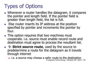 Computer Networking / Module III/ AKN / 50
Types of Options
 Whenever a router handles the datagram, it compares
the pointer and length field. If the pointer field is
greater than length field, the list is full.
 Else router inserts its IP address at the position
specified by pointer and increments the pointer by
four.
 This option requires that two machines must
cooperate. i.e. source must enable record route and
destination must agree to process the resultant list.
 9: Strict source route, used by the source to
predetermine a route for the datagram as it travels
through internet
 i.e. a source may choose a safer route to the destination
 