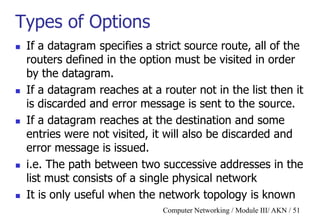 Computer Networking / Module III/ AKN / 51
Types of Options
 If a datagram specifies a strict source route, all of the
routers defined in the option must be visited in order
by the datagram.
 If a datagram reaches at a router not in the list then it
is discarded and error message is sent to the source.
 If a datagram reaches at the destination and some
entries were not visited, it will also be discarded and
error message is issued.
 i.e. The path between two successive addresses in the
list must consists of a single physical network
 It is only useful when the network topology is known
 