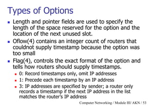 Computer Networking / Module III/ AKN / 53
Types of Options
 Length and pointer fields are used to specify the
length of the space reserved for the option and the
location of the next unused slot.
 Oflow(4) contains an integer count of routers that
couldnot supply timestamp because the option was
too small
 Flag(4), controls the exact format of the option and
tells how routers should supply timestamps.
 0: Record timestamps only, omit IP addresses
 1: Precede each timestamp by an IP address
 3: IP addresses are specified by sender; a router only
records a timestamp if the next IP address in the list
matches the router‟s IP address
 