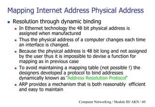 Computer Networking / Module III/ AKN / 60
Mapping Internet Address Physical Address
 Resolution through dynamic binding
 In Ethernet technology the 48 bit physical address is
assigned when manufactured
 Thus the physical address of a computer changes each time
an interface is changed.
 Because the physical address is 48 bit long and not assigned
by the user thus it is impossible to devise a function for
mapping as in previous case
 To avoid maintaining a mapping table (not possible !) the
designers developed a protocol to bind addresses
dynamically known as „Address Resolution Protocol‟
 ARP provides a mechanism that is both reasonably efficient
and easy to maintain
 