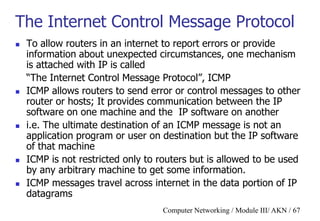 Computer Networking / Module III/ AKN / 67
The Internet Control Message Protocol
 To allow routers in an internet to report errors or provide
information about unexpected circumstances, one mechanism
is attached with IP is called
“The Internet Control Message Protocol”, ICMP
 ICMP allows routers to send error or control messages to other
router or hosts; It provides communication between the IP
software on one machine and the IP software on another
 i.e. The ultimate destination of an ICMP message is not an
application program or user on destination but the IP software
of that machine
 ICMP is not restricted only to routers but is allowed to be used
by any arbitrary machine to get some information.
 ICMP messages travel across internet in the data portion of IP
datagrams
 