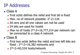 Computer Networking / Module III/ AKN / 8
IP Addresses
 Class A
 First octet defines the netid and first bit is fixed
 Max. no of network possible: 27-2=126
 All zero and all one values can not be used
 24 bits are used for hostid
 Max no of hosts 224-2=16,777,214 per network can
be connected to a class A network
 Class B
 First two octet define the netid and two left bits are
fixed : 214-2=16,382 networks and
 216-2=65,534 hosts/network
 