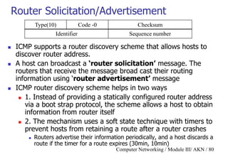 Computer Networking / Module III/ AKN / 80
Router Solicitation/Advertisement
 ICMP supports a router discovery scheme that allows hosts to
discover router address.
 A host can broadcast a ‘router solicitation’ message. The
routers that receive the message broad cast their routing
information using „router advertisement’ message
 ICMP router discovery scheme helps in two ways
 1. Instead of providing a statically configured router address
via a boot strap protocol, the scheme allows a host to obtain
information from router itself
 2. The mechanism uses a soft state technique with timers to
prevent hosts from retaining a route after a router crashes
 Routers advertise their information periodically, and a host discards a
route if the timer for a route expires (30min, 10min)
Type(10) Code -0 Checksum
Identifier Sequence number
 