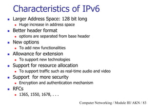 Computer Networking / Module III/ AKN / 83
Characteristics of IPv6
 Larger Address Space: 128 bit long
 Huge increase in address space
 Better header format
 options are separated from base header
 New options
 To add new functionalities
 Allowance for extension
 To support new technologies
 Support for resource allocation
 To support traffic such as real-time audio and video
 Support for more security
 Encryption and authentication mechanism
 RFCs
 1365, 1550, 1678, . . .
 