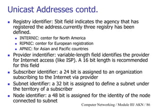 Computer Networking / Module III/ AKN / 86
Unicast Addresses contd.
 Registry identifier: 5bit field indicates the agency that has
registered the address.currently three registry has been
defined.
 INTERNIC: center for North America
 RIPNIC: center for European registration
 APNIC: for Asian and Pacific countries
 Provider indentifier: variable-length field identifies the provider
for Internet access (like ISP). A 16 bit length is recommended
for this field
 Subscriber identifier: a 24 bit is assigned to an organization
subscribing to the Internet via provider
 Subnet identifier: a 32 bit is assigned to define a subnet under
the territory of a subscriber
 Node identifier: a 48 bit is assigned for the identity of the node
connected to subnet
 