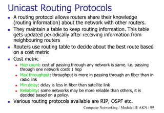 Computer Networking / Module III/ AKN / 99
Unicast Routing Protocols
 A routing protocol allows routers share their knowledge
(routing information) about the network with other routers.
 They maintain a table to keep routing information. This table
gets updated periodically after receiving information from
neighbouring routers
 Routers use routing table to decide about the best route based
on a cost metric
 Cost metric
 Hop count: cost of passing through any network is same. i.e. passing
through one network costs 1 hop
 Max throughput: throughput is more in passing through an fiber than in
radio link
 Min delay: delay is less in fiber than satellite link
 Reliability: some networks may be more reliable than others, it is
decided based on a policy.
 Various routing protocols available are RIP, OSPF etc.
 