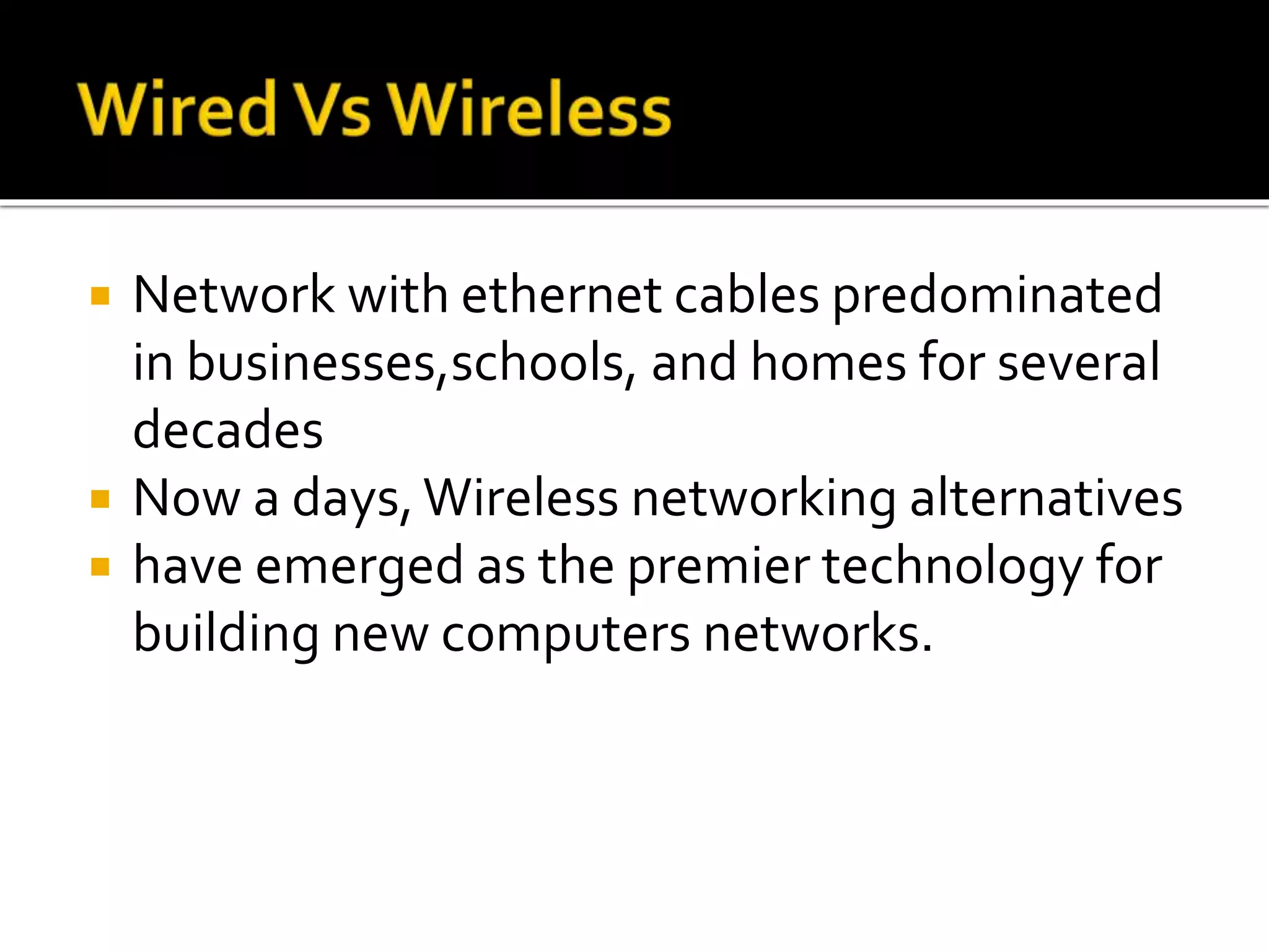  Network with ethernet cables predominated
in businesses,schools, and homes for several
decades
 Now a days,Wireless networking alternatives
 have emerged as the premier technology for
building new computers networks.
 