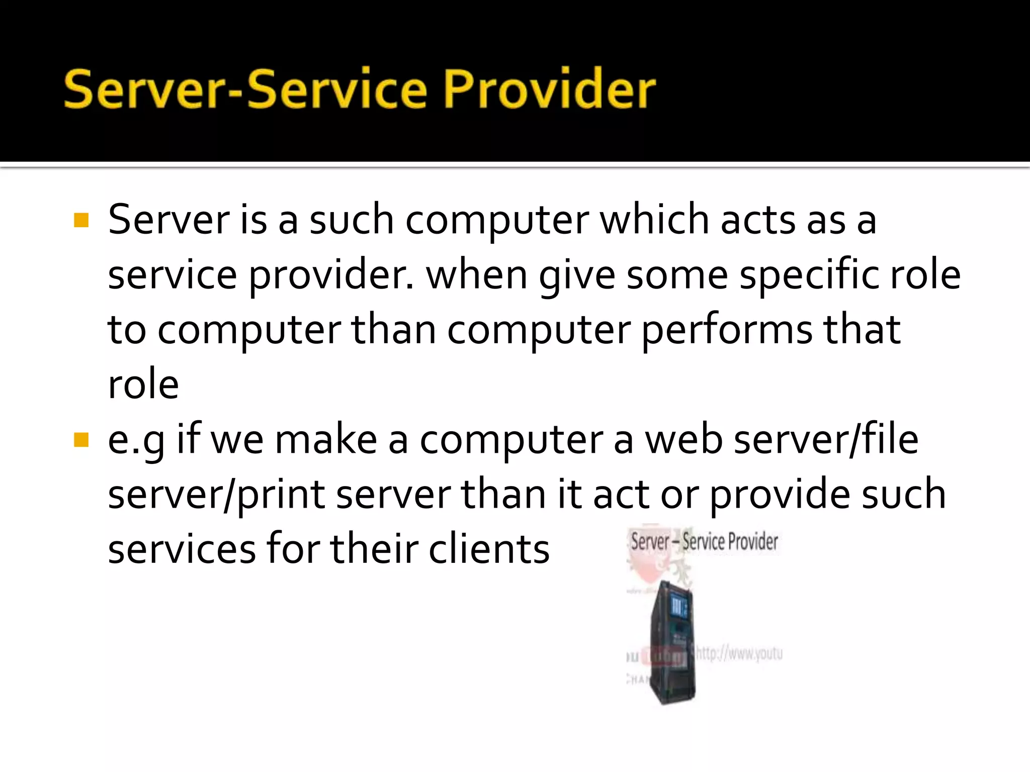  Server is a such computer which acts as a
service provider. when give some specific role
to computer than computer performs that
role
 e.g if we make a computer a web server/file
server/print server than it act or provide such
services for their clients
 