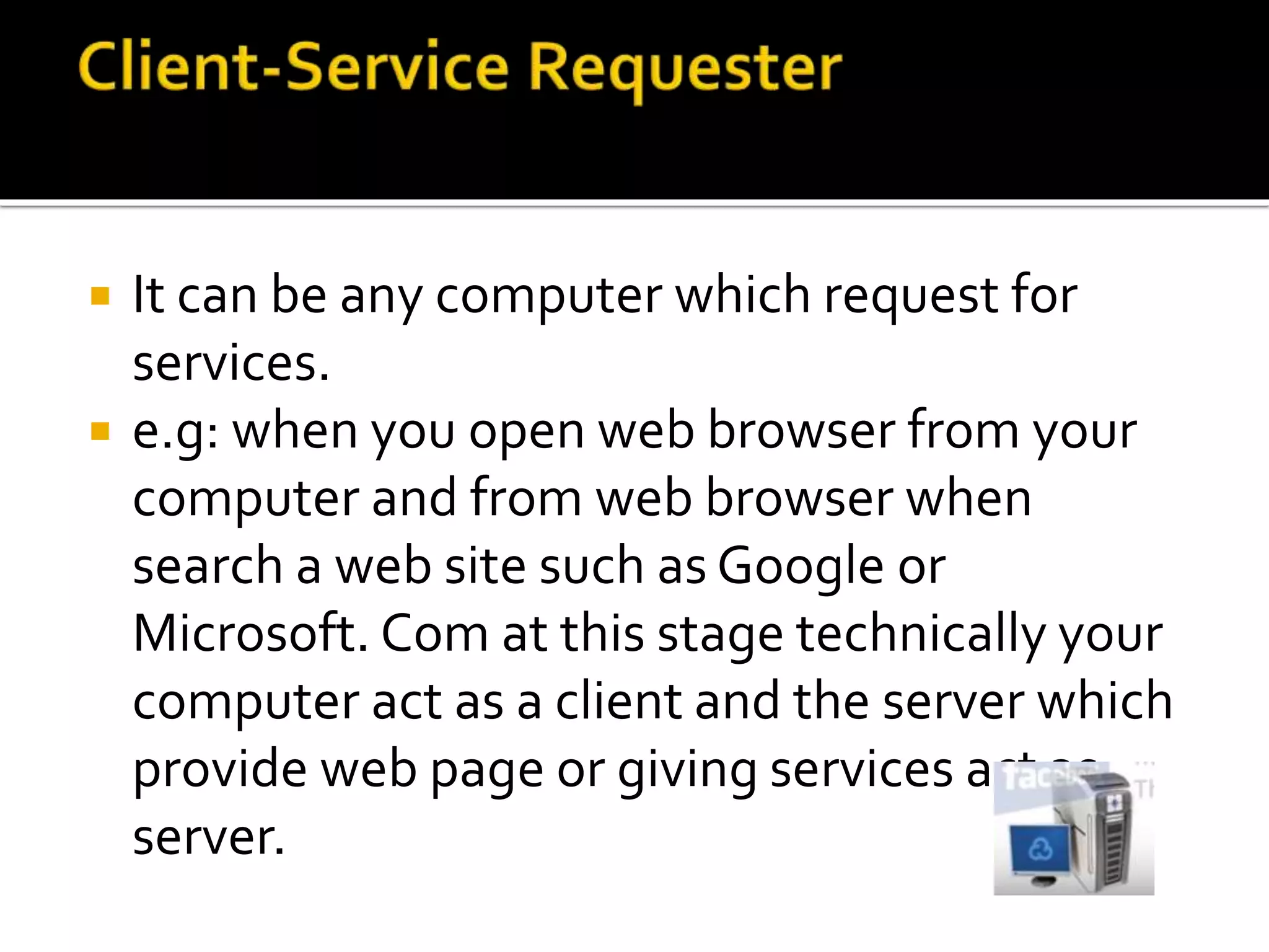  It can be any computer which request for
services.
 e.g: when you open web browser from your
computer and from web browser when
search a web site such as Google or
Microsoft. Com at this stage technically your
computer act as a client and the server which
provide web page or giving services act as
server.
 