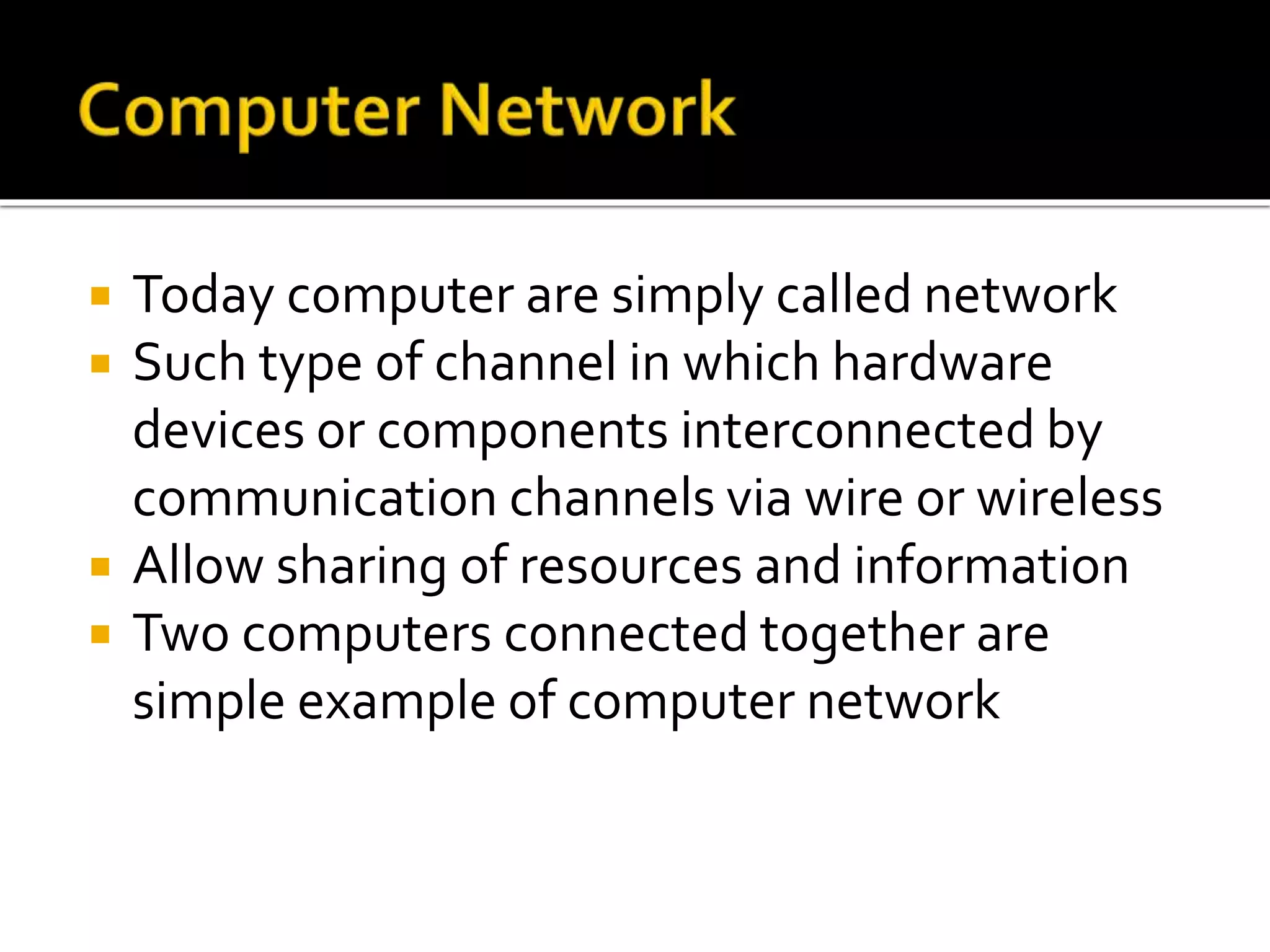  Today computer are simply called network
 Such type of channel in which hardware
devices or components interconnected by
communication channels via wire or wireless
 Allow sharing of resources and information
 Two computers connected together are
simple example of computer network
 