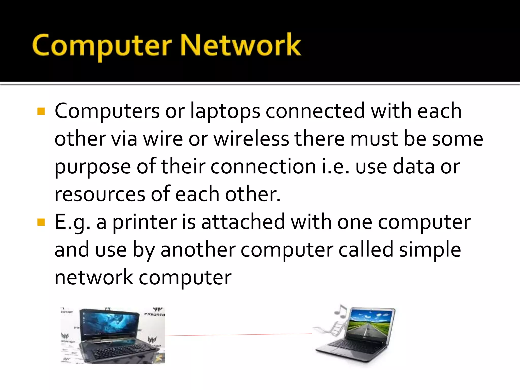  Computers or laptops connected with each
other via wire or wireless there must be some
purpose of their connection i.e. use data or
resources of each other.
 E.g. a printer is attached with one computer
and use by another computer called simple
network computer
 