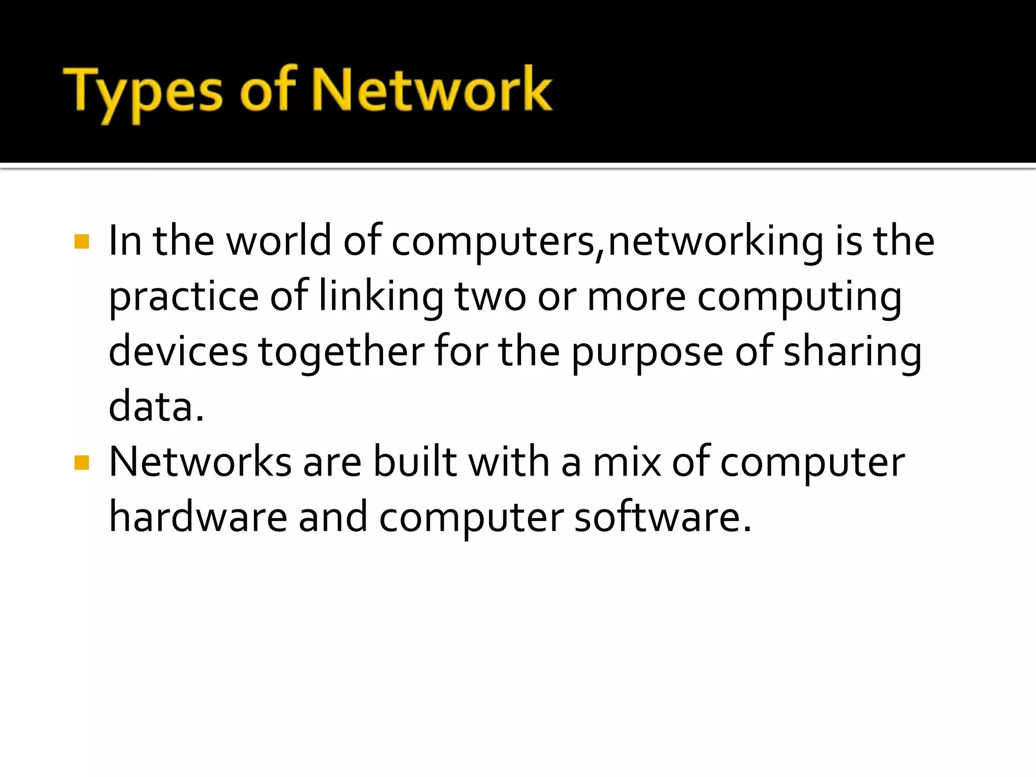  In the world of computers,networking is the
practice of linking two or more computing
devices together for the purpose of sharing
data.
 Networks are built with a mix of computer
hardware and computer software.
 