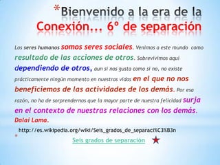 Bienvenido a la era de la Conexión... 6º de separaciónLos seres humanossomos seres sociales. Venimos a este mundo  como resultado de las acciones de otros. Sobrevivimos aquí  dependiendo de otros,aun si nos gusta como si no, no existe prácticamente ningún momento en nuestras vidasen el que no nos beneficiemos de las actividades de los demás.Por esa razón, no ha de sorprendernos que la mayor parte de nuestra felicidad surja en el contexto de nuestras relaciones con los demás. Dalai Lama.   http://es.wikipedia.org/wiki/Seis_grados_de_separaci%C3%B3nSeis grados de separación