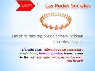      2.- Las redes Sociales.Las Redes SocialesLos principios básicos de cómo funcionan las redes socialesLlámalo clan,  llámalo red de contactos, llámalo tribu, llámalo familia; llames como lo llames, seas quien seas, necesitas uno.Jane Howard