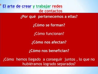 El arte de crear y trabajar redes de contactos¿A que propósito sirven?¿Por qué  pertenecemos a ellas?¿Cómo se forman?¿Cómo funcionan?¿Cómo nos afectan?¿Cómo nos benefician?¿Cómo  hemos llegado  a conseguir  juntos , lo que no hubiéramos logrado separados?