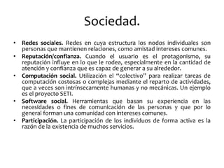 Sociedad. 
•Redes sociales. Redes en cuya estructura los nodos individuales son personas que mantienen relaciones, como amistad intereses comunes. 
•Reputación/confianza. Cuando el usuario es el protagonismo, su reputación influye en lo que le rodea, especialmente en la cantidad de atención y confianza que es capaz de generar a su alrededor. 
•Computación social. Utilización el “colectivo” para realizar tareas de computación costosas o complejas mediante el reparto de actividades, que a veces son intrínsecamente humanas y no mecánicas. Un ejemplo es el proyecto SETI. 
•Software social. Herramientas que basan su experiencia en las necesidades o fines de comunicación de las personas y que por lo general forman una comunidad con intereses comunes. 
•Participación. La participación de los individuos de forma activa es la razón de la existencia de muchos servicios.  
