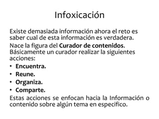 Infoxicación 
Existe demasiada información ahora el reto es saber cual de esta información es verdadera. 
Nace la figura del Curador de contenidos. Básicamente un curador realizar la siguientes acciones: 
•Encuentra. 
•Reune. 
•Organiza. 
•Comparte. 
Estas acciones se enfocan hacia la Información o contenido sobre algún tema en especifico.  