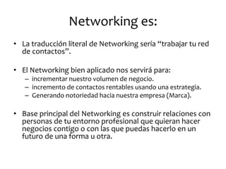 Networking es: 
•La traducción literal de Networking sería “trabajar tu red de contactos”. 
•El Networking bien aplicado nos servirá para: 
–incrementar nuestro volumen de negocio. 
–incremento de contactos rentables usando una estrategia. 
–Generando notoriedad hacia nuestra empresa (Marca). 
•Base principal del Networking es construir relaciones con personas de tu entorno profesional que quieran hacer negocios contigo o con las que puedas hacerlo en un futuro de una forma u otra.  