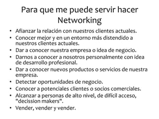 Para que me puede servir hacer Networking 
•Afianzar la relación con nuestros clientes actuales. 
•Conocer mejor y en un entorno más distendido a nuestros clientes actuales. 
•Dar a conocer nuestra empresa o idea de negocio. 
•Darnos a conocer a nosotros personalmente con idea de desarrollo profesional. 
•Dar a conocer nuevos productos o servicios de nuestra empresa. 
•Detectar oportunidades de negocio. 
•Conocer a potenciales clientes o socios comerciales. 
•Alcanzar a personas de alto nivel, de difícil acceso, "decission makers". 
•Vender, vender y vender.  