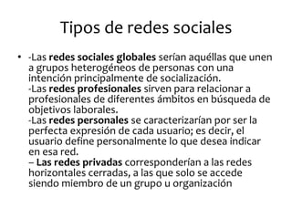 Tipos de redes sociales 
•-Las redes sociales globales serían aquéllas que unen a grupos heterogéneos de personas con una intención principalmente de socialización. -Las redes profesionales sirven para relacionar a profesionales de diferentes ámbitos en búsqueda de objetivos laborales. -Las redes personales se caracterizarían por ser la perfecta expresión de cada usuario; es decir, el usuario define personalmente lo que desea indicar en esa red. – Las redes privadas corresponderían a las redes horizontales cerradas, a las que solo se accede siendo miembro de un grupo u organización  
