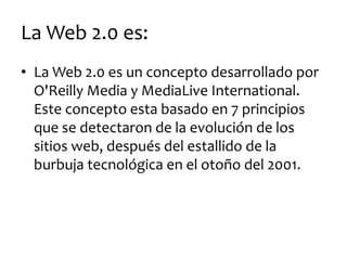 La Web 2.0 es: 
•La Web 2.0 es un concepto desarrollado por O'Reilly Media y MediaLive International. Este concepto esta basado en 7 principios que se detectaron de la evolución de los sitios web, después del estallido de la burbuja tecnológica en el otoño del 2001.  