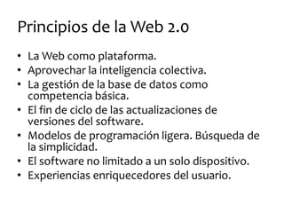 Principios de la Web 2.0 
•La Web como plataforma. 
•Aprovechar la inteligencia colectiva. 
•La gestión de la base de datos como competencia básica. 
•El fin de ciclo de las actualizaciones de versiones del software. 
•Modelos de programación ligera. Búsqueda de la simplicidad. 
•El software no limitado a un solo dispositivo. 
•Experiencias enriquecedores del usuario.  